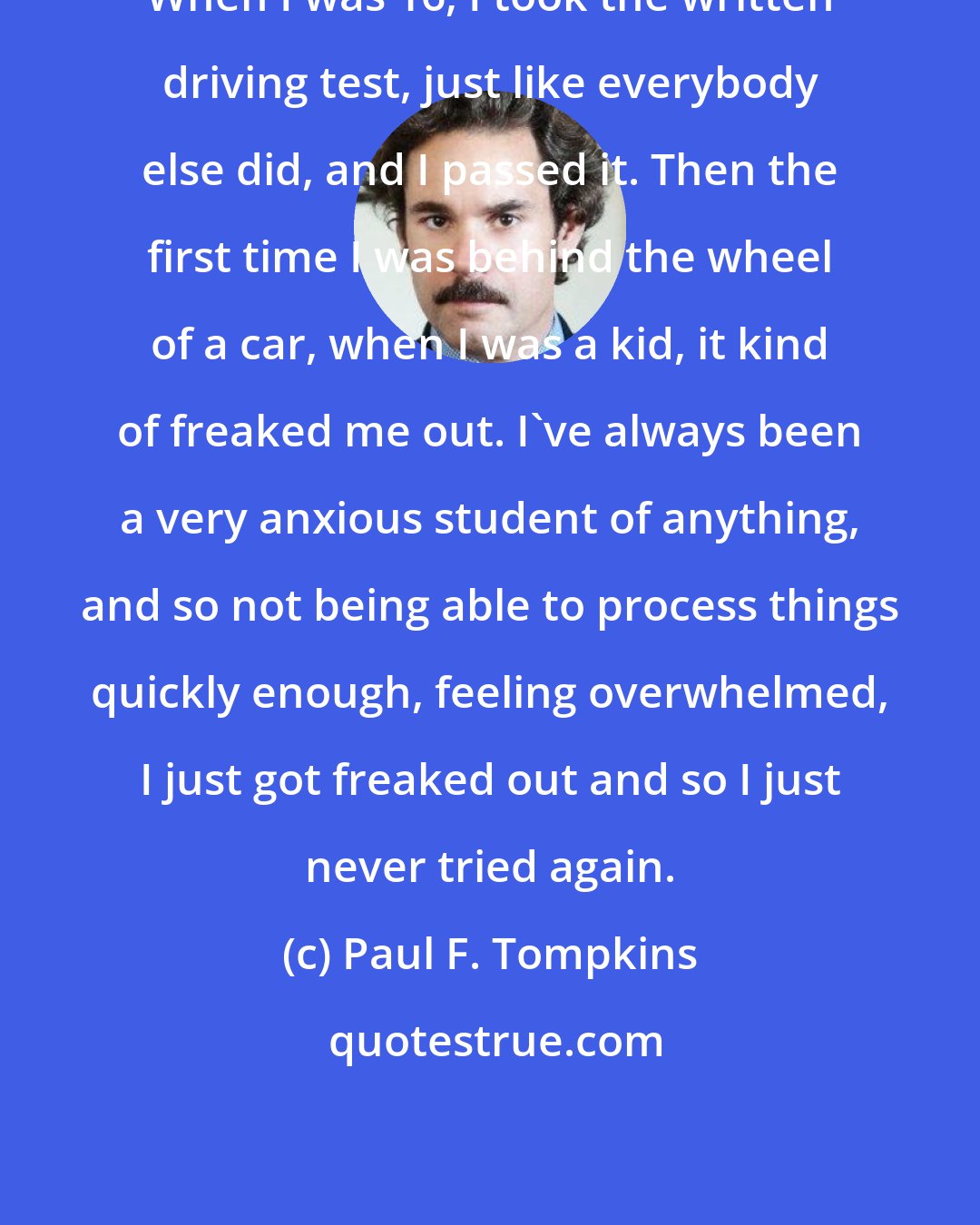 Paul F. Tompkins: When I was 16, I took the written driving test, just like everybody else did, and I passed it. Then the first time I was behind the wheel of a car, when I was a kid, it kind of freaked me out. I've always been a very anxious student of anything, and so not being able to process things quickly enough, feeling overwhelmed, I just got freaked out and so I just never tried again.