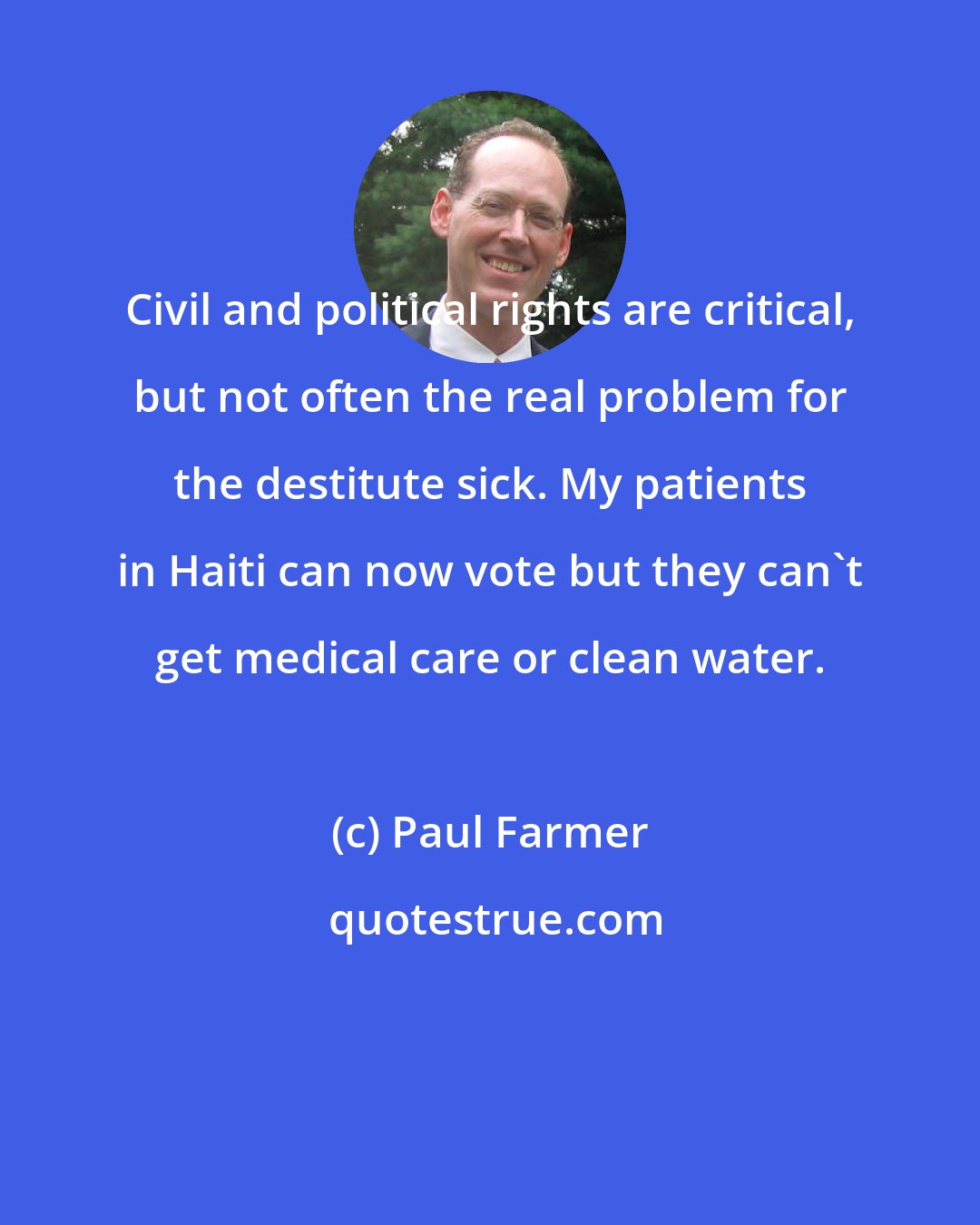 Paul Farmer: Civil and political rights are critical, but not often the real problem for the destitute sick. My patients in Haiti can now vote but they can't get medical care or clean water.
