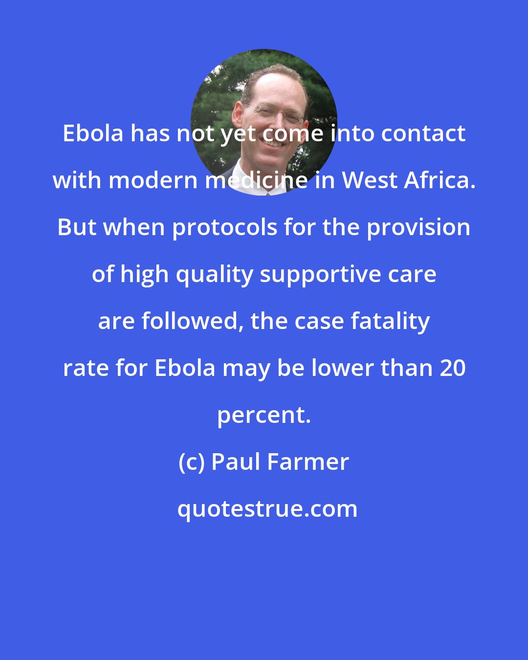 Paul Farmer: Ebola has not yet come into contact with modern medicine in West Africa. But when protocols for the provision of high quality supportive care are followed, the case fatality rate for Ebola may be lower than 20 percent.