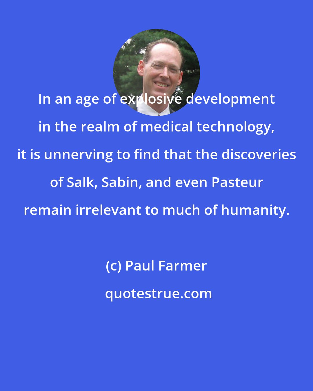 Paul Farmer: In an age of explosive development in the realm of medical technology, it is unnerving to find that the discoveries of Salk, Sabin, and even Pasteur remain irrelevant to much of humanity.