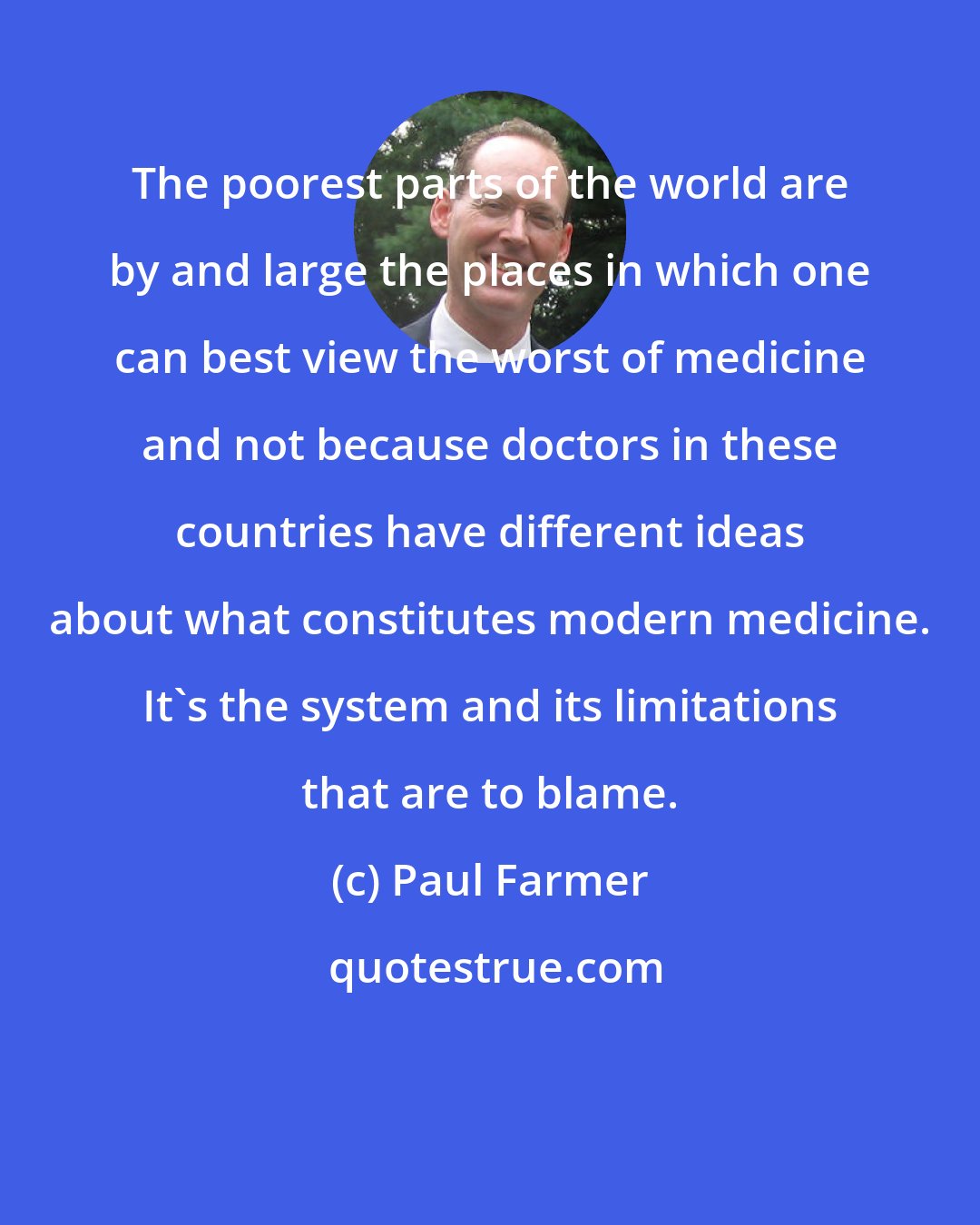 Paul Farmer: The poorest parts of the world are by and large the places in which one can best view the worst of medicine and not because doctors in these countries have different ideas about what constitutes modern medicine. It's the system and its limitations that are to blame.