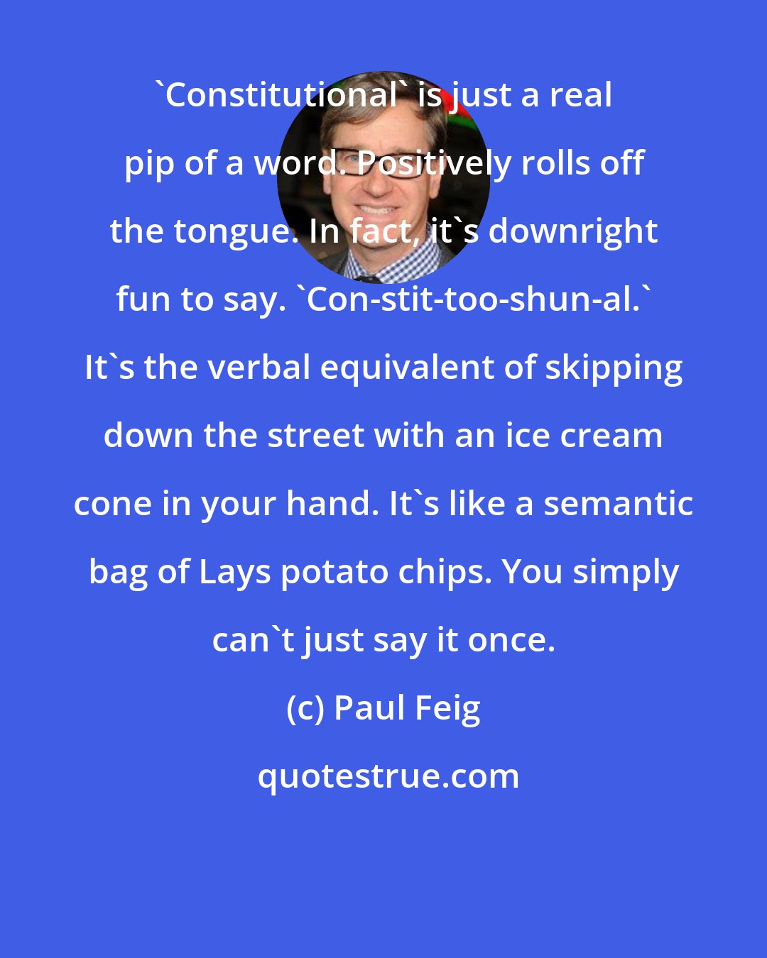 Paul Feig: 'Constitutional' is just a real pip of a word. Positively rolls off the tongue. In fact, it's downright fun to say. 'Con-stit-too-shun-al.' It's the verbal equivalent of skipping down the street with an ice cream cone in your hand. It's like a semantic bag of Lays potato chips. You simply can't just say it once.