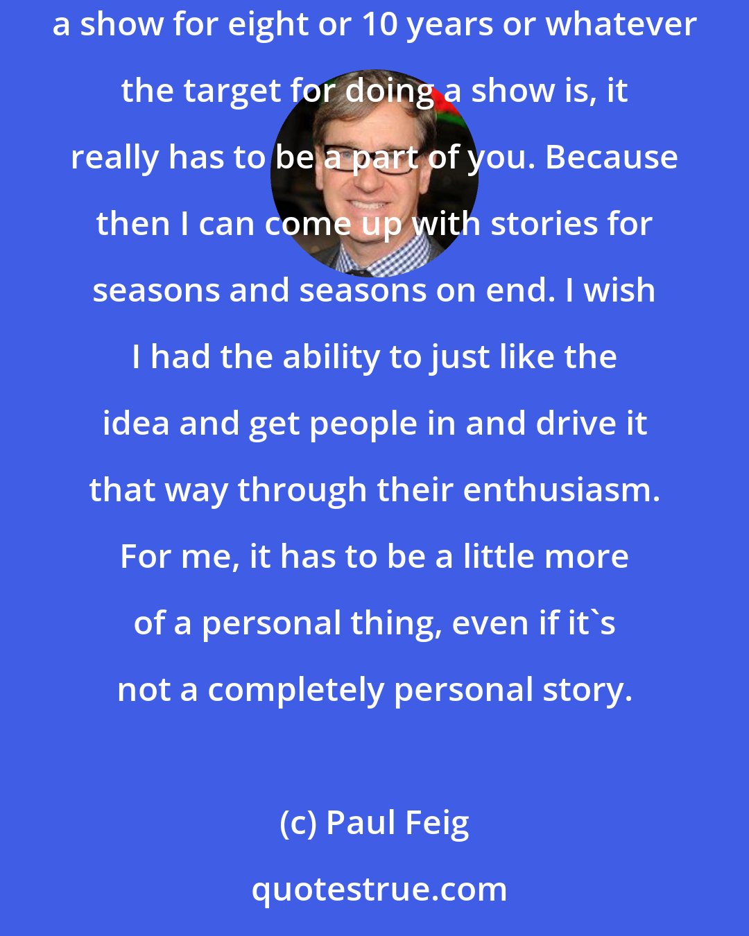 Paul Feig: I really put my heart and soul into everything and I don't want a project that doesn't feel real to me or I don't get invested in. In order to drive a show for eight or 10 years or whatever the target for doing a show is, it really has to be a part of you. Because then I can come up with stories for seasons and seasons on end. I wish I had the ability to just like the idea and get people in and drive it that way through their enthusiasm. For me, it has to be a little more of a personal thing, even if it's not a completely personal story.