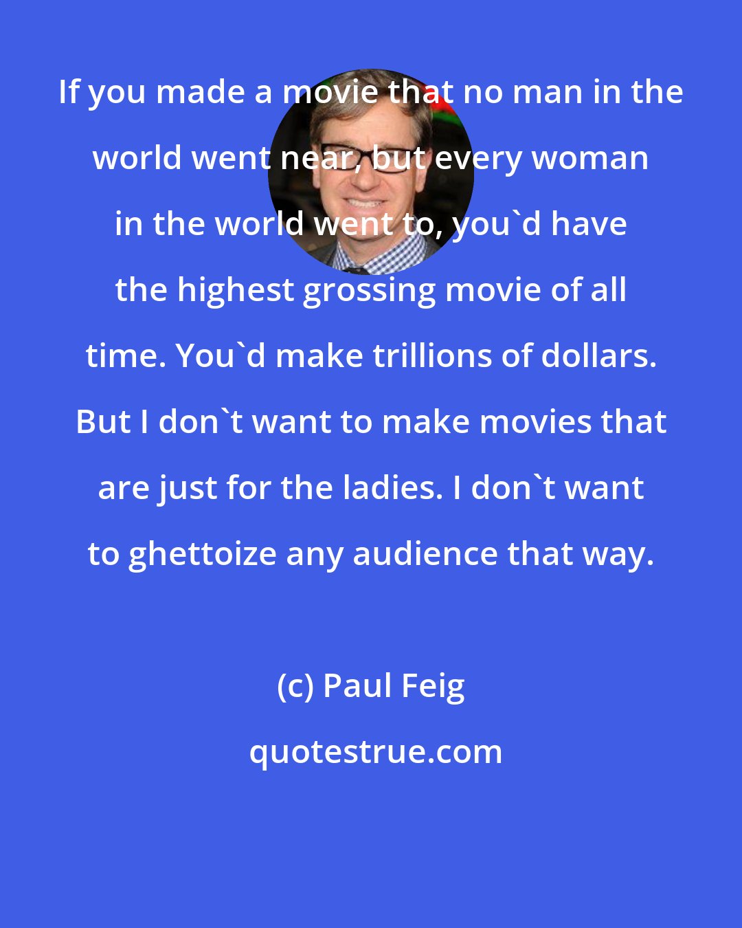 Paul Feig: If you made a movie that no man in the world went near, but every woman in the world went to, you'd have the highest grossing movie of all time. You'd make trillions of dollars. But I don't want to make movies that are just for the ladies. I don't want to ghettoize any audience that way.