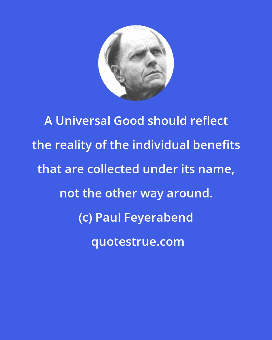 Paul Feyerabend: A Universal Good should reflect the reality of the individual benefits that are collected under its name, not the other way around.
