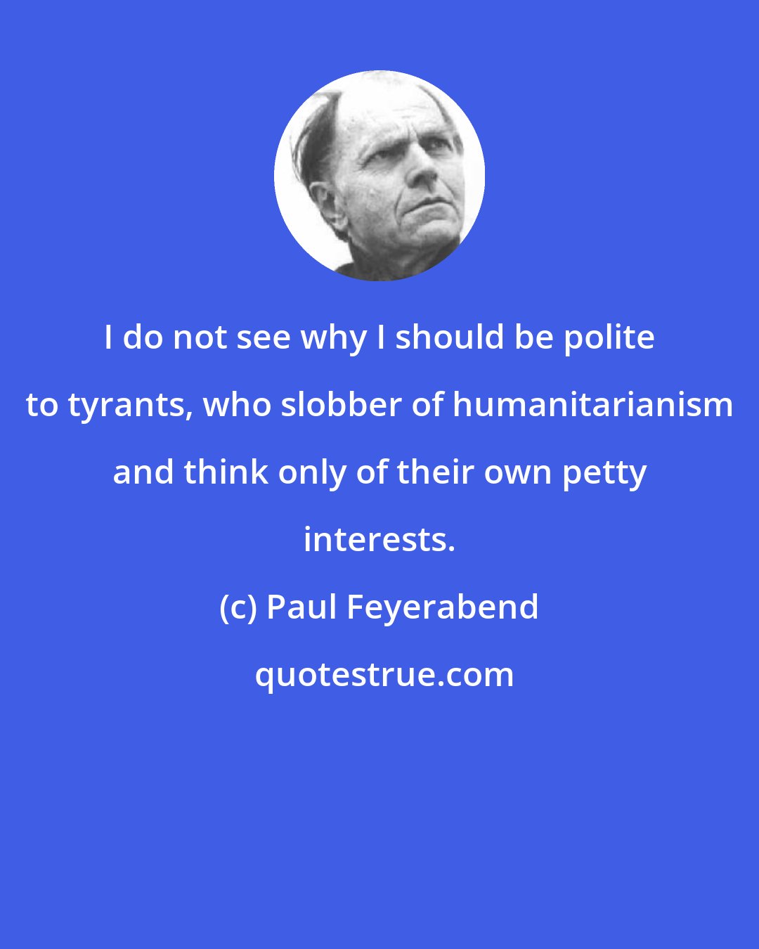 Paul Feyerabend: I do not see why I should be polite to tyrants, who slobber of humanitarianism and think only of their own petty interests.