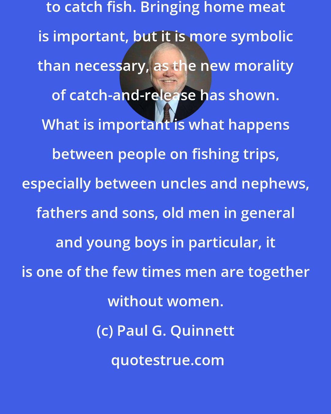Paul G. Quinnett: The purpose of a fishing trip is not to catch fish. Bringing home meat is important, but it is more symbolic than necessary, as the new morality of catch-and-release has shown. What is important is what happens between people on fishing trips, especially between uncles and nephews, fathers and sons, old men in general and young boys in particular, it is one of the few times men are together without women.