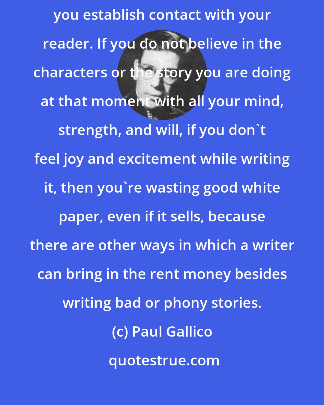 Paul Gallico: It is only when you open your veins and bleed onto the page a little that you establish contact with your reader. If you do not believe in the characters or the story you are doing at that moment with all your mind, strength, and will, if you don't feel joy and excitement while writing it, then you're wasting good white paper, even if it sells, because there are other ways in which a writer can bring in the rent money besides writing bad or phony stories.