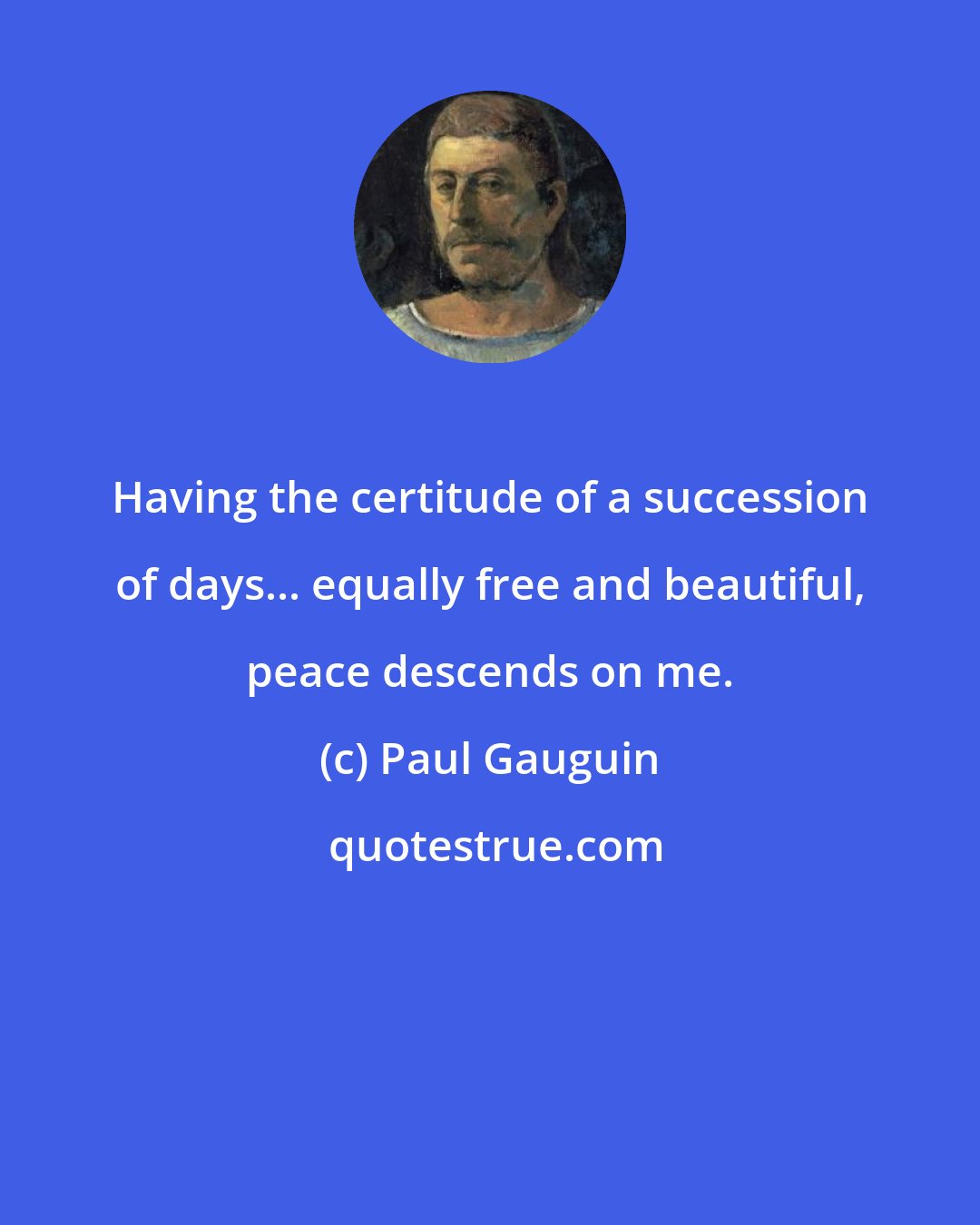 Paul Gauguin: Having the certitude of a succession of days... equally free and beautiful, peace descends on me.