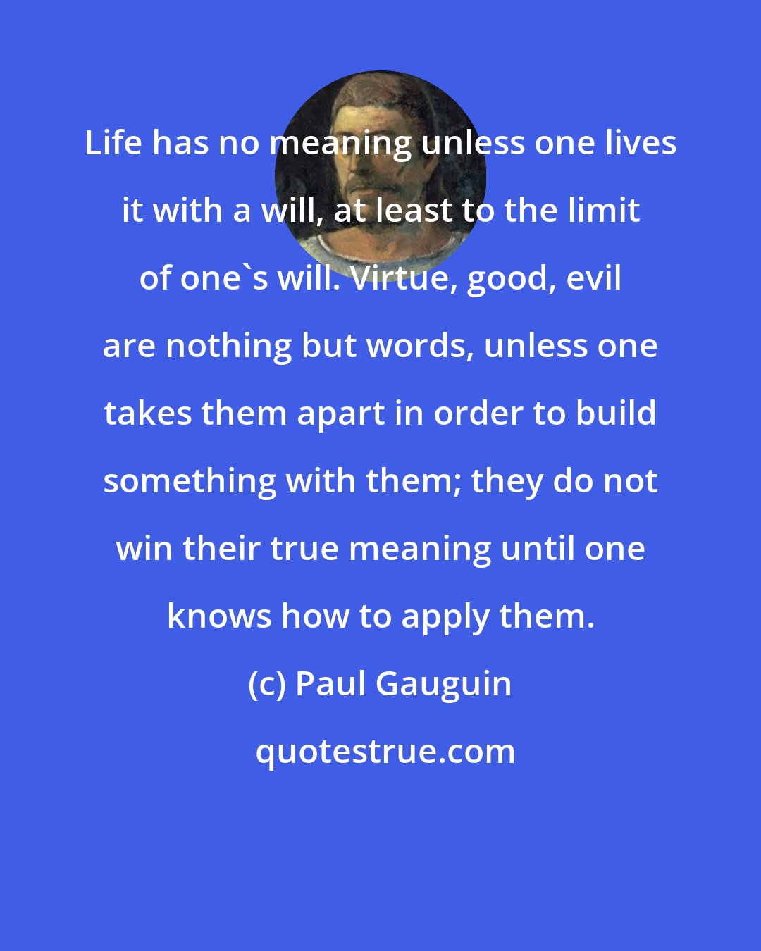 Paul Gauguin: Life has no meaning unless one lives it with a will, at least to the limit of one's will. Virtue, good, evil are nothing but words, unless one takes them apart in order to build something with them; they do not win their true meaning until one knows how to apply them.
