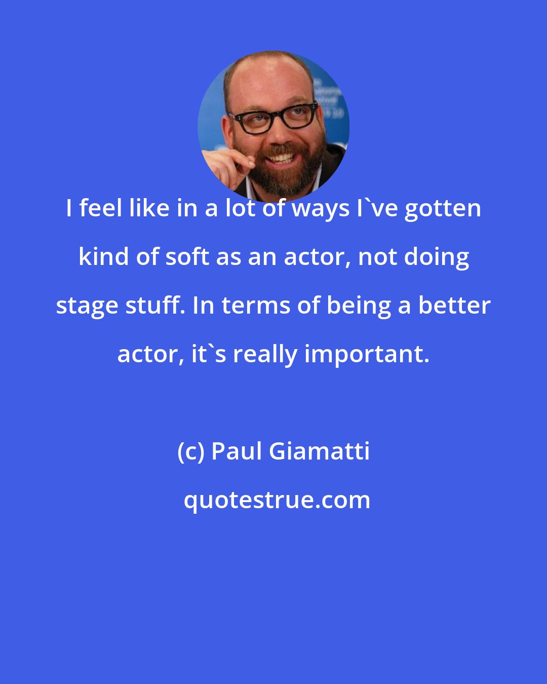Paul Giamatti: I feel like in a lot of ways I've gotten kind of soft as an actor, not doing stage stuff. In terms of being a better actor, it's really important.