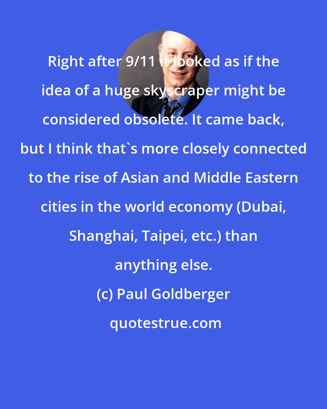 Paul Goldberger: Right after 9/11 it looked as if the idea of a huge skyscraper might be considered obsolete. It came back, but I think that's more closely connected to the rise of Asian and Middle Eastern cities in the world economy (Dubai, Shanghai, Taipei, etc.) than anything else.