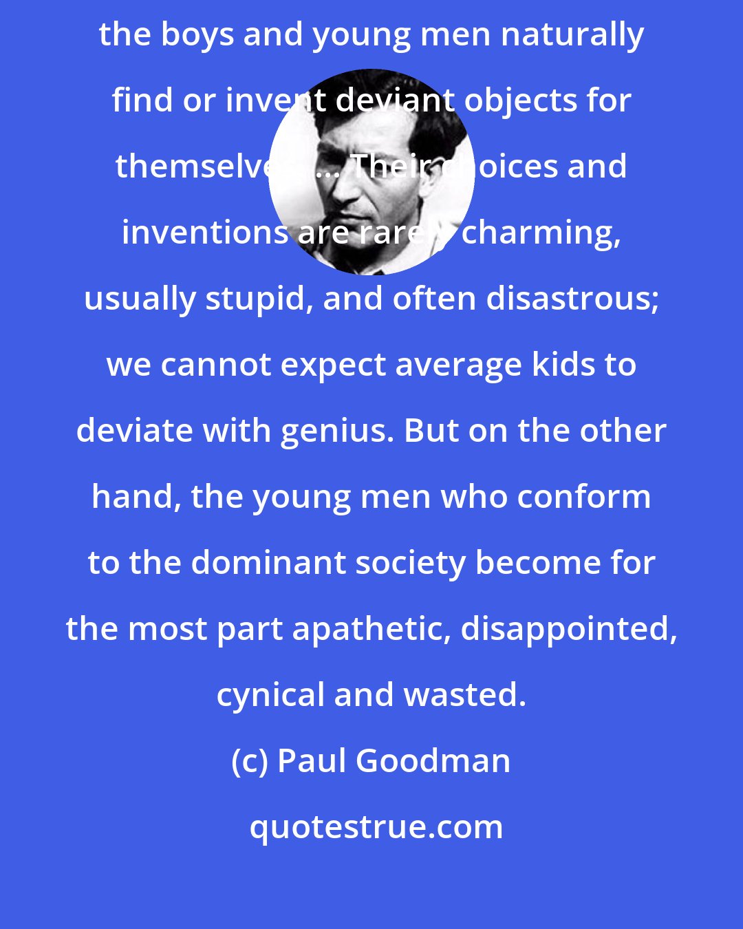 Paul Goodman: Thwarted, or starved, in the important objects proper to young capacities, the boys and young men naturally find or invent deviant objects for themselves. ... Their choices and inventions are rarely charming, usually stupid, and often disastrous; we cannot expect average kids to deviate with genius. But on the other hand, the young men who conform to the dominant society become for the most part apathetic, disappointed, cynical and wasted.