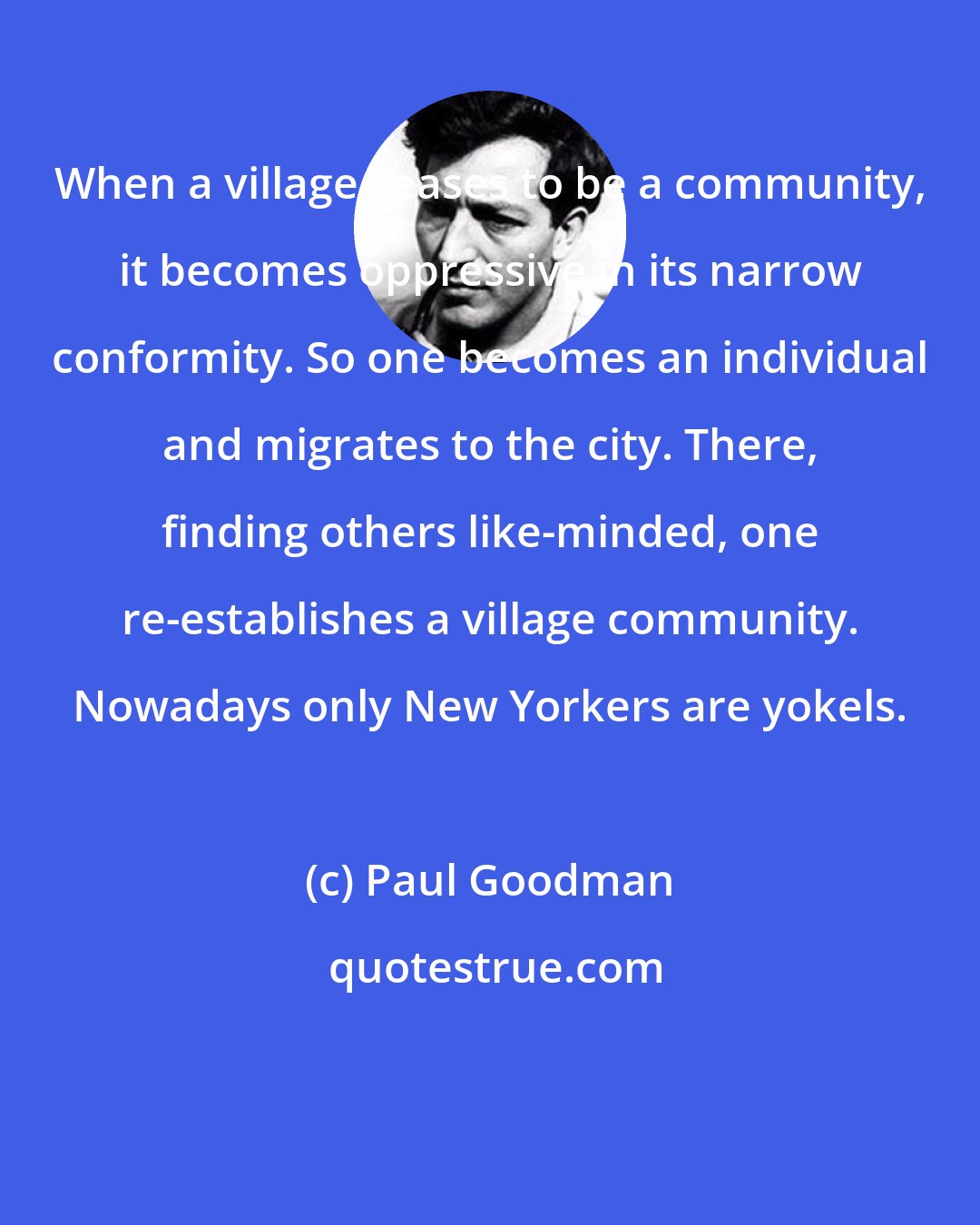 Paul Goodman: When a village ceases to be a community, it becomes oppressive in its narrow conformity. So one becomes an individual and migrates to the city. There, finding others like-minded, one re-establishes a village community. Nowadays only New Yorkers are yokels.