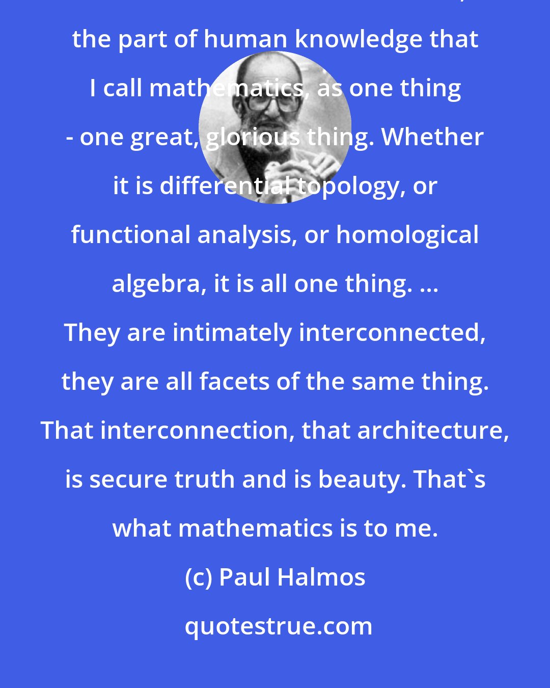 Paul Halmos: [Mathematics] is security. Certainty. Truth. Beauty. Insight. Structure. Architecture. I see mathematics, the part of human knowledge that I call mathematics, as one thing - one great, glorious thing. Whether it is differential topology, or functional analysis, or homological algebra, it is all one thing. ... They are intimately interconnected, they are all facets of the same thing. That interconnection, that architecture, is secure truth and is beauty. That's what mathematics is to me.