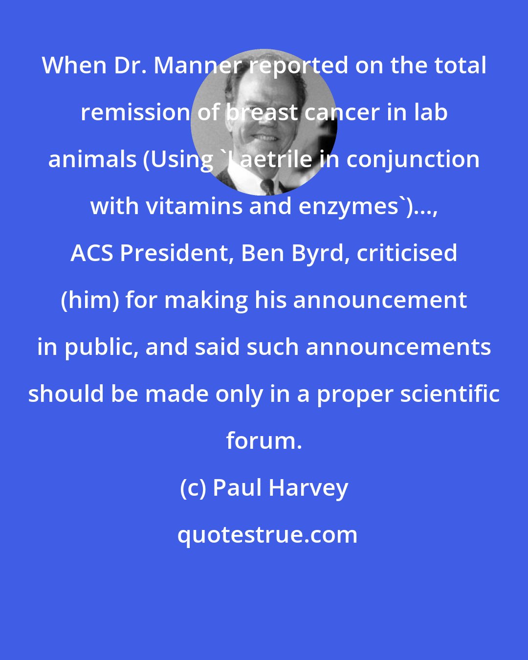 Paul Harvey: When Dr. Manner reported on the total remission of breast cancer in lab animals (Using 'Laetrile in conjunction with vitamins and enzymes')..., ACS President, Ben Byrd, criticised (him) for making his announcement in public, and said such announcements should be made only in a proper scientific forum.