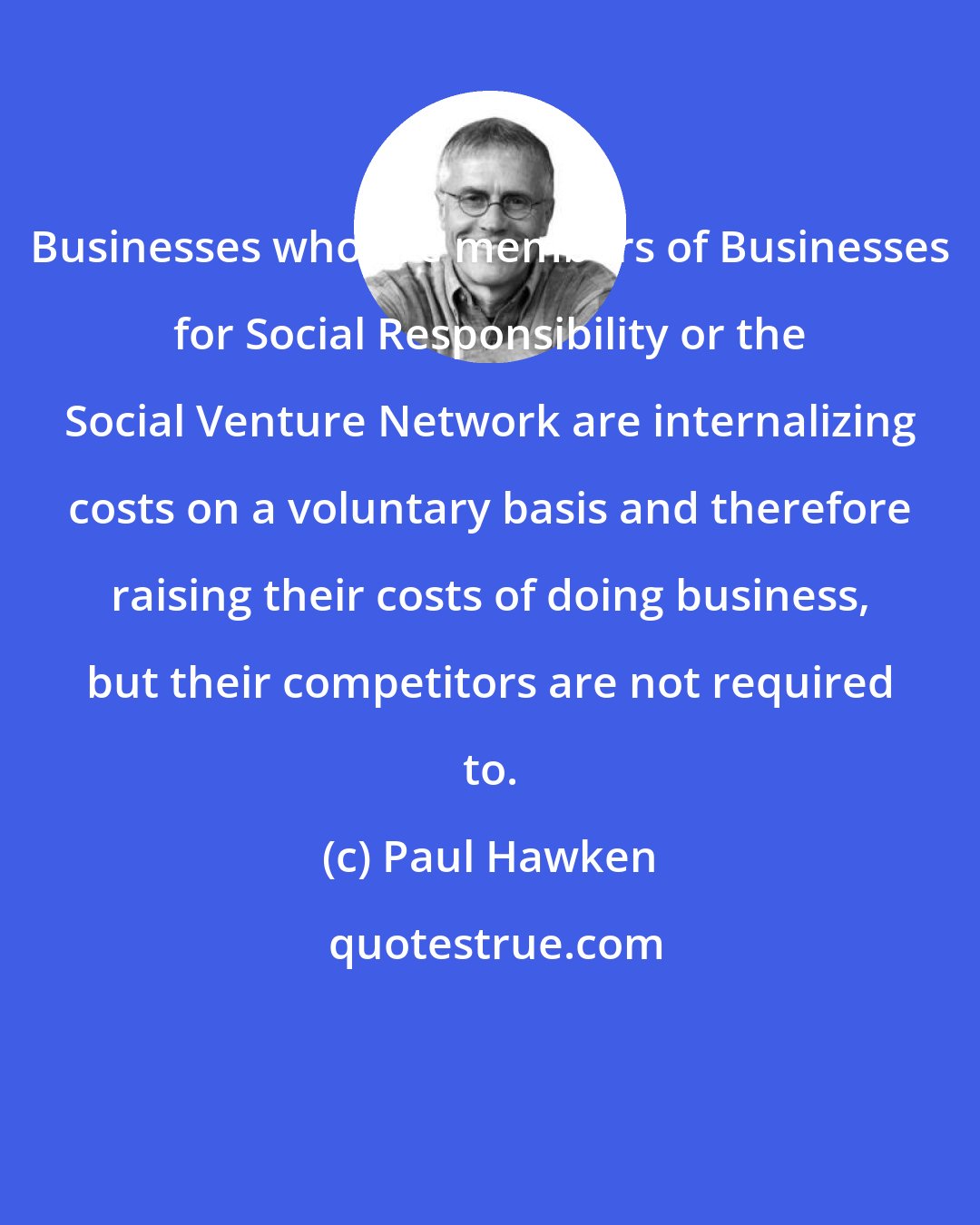 Paul Hawken: Businesses who are members of Businesses for Social Responsibility or the Social Venture Network are internalizing costs on a voluntary basis and therefore raising their costs of doing business, but their competitors are not required to.