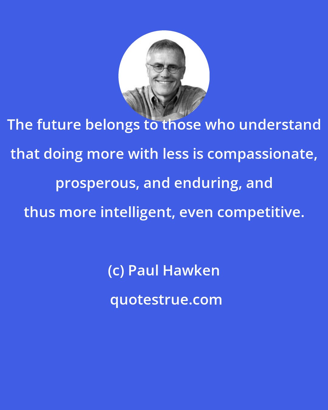 Paul Hawken: The future belongs to those who understand that doing more with less is compassionate, prosperous, and enduring, and thus more intelligent, even competitive.