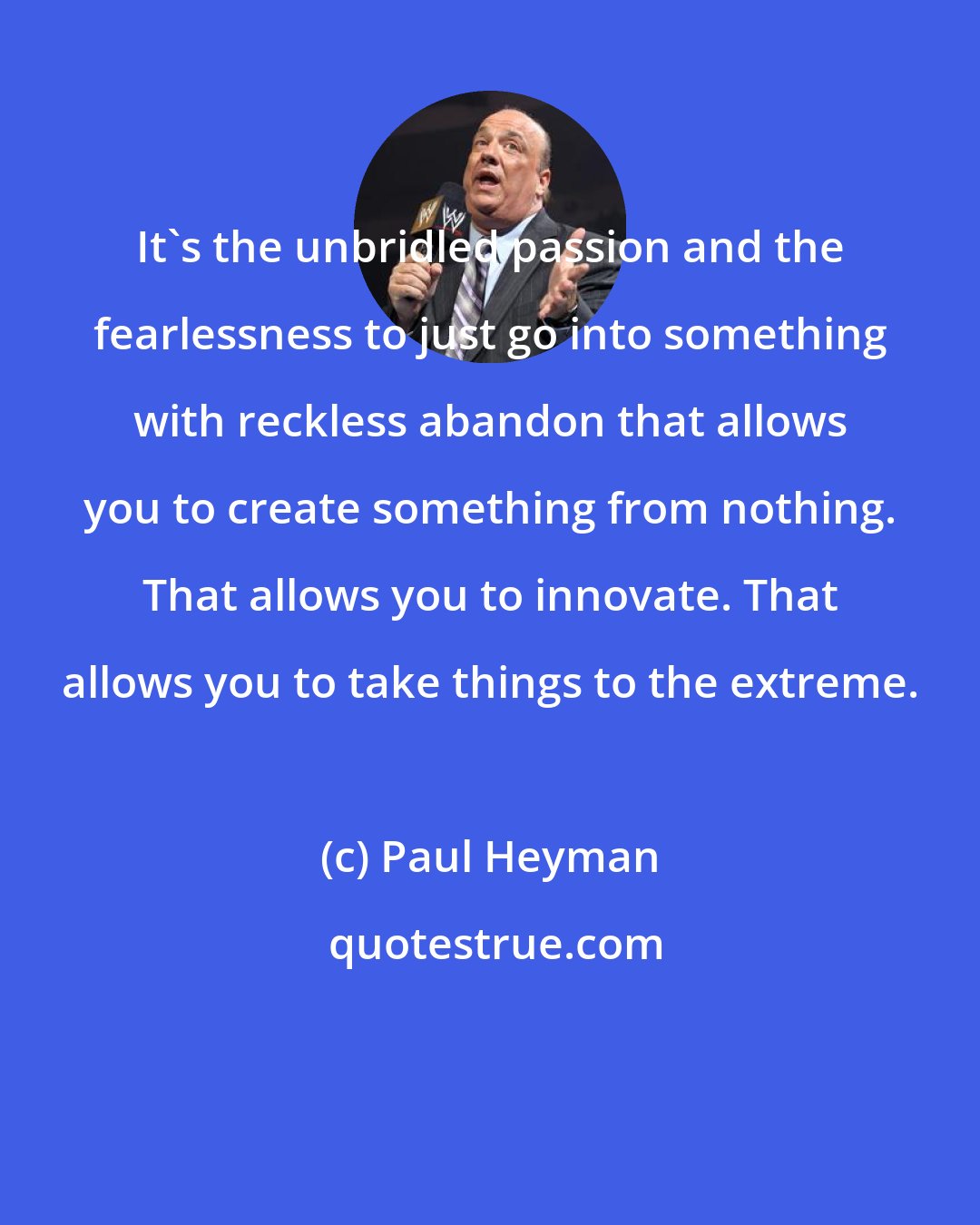 Paul Heyman: It's the unbridled passion and the fearlessness to just go into something with reckless abandon that allows you to create something from nothing. That allows you to innovate. That allows you to take things to the extreme.