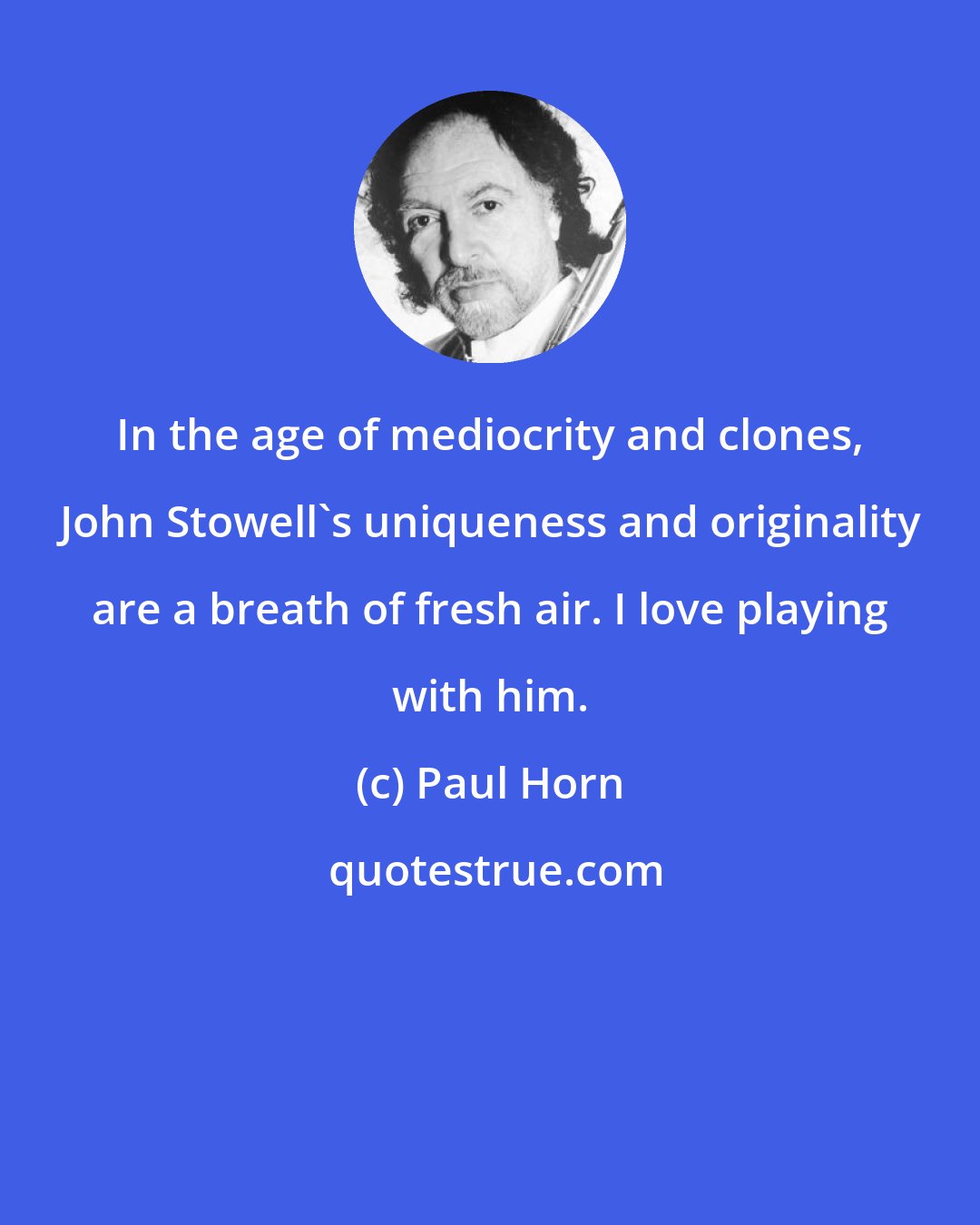 Paul Horn: In the age of mediocrity and clones, John Stowell's uniqueness and originality are a breath of fresh air. I love playing with him.