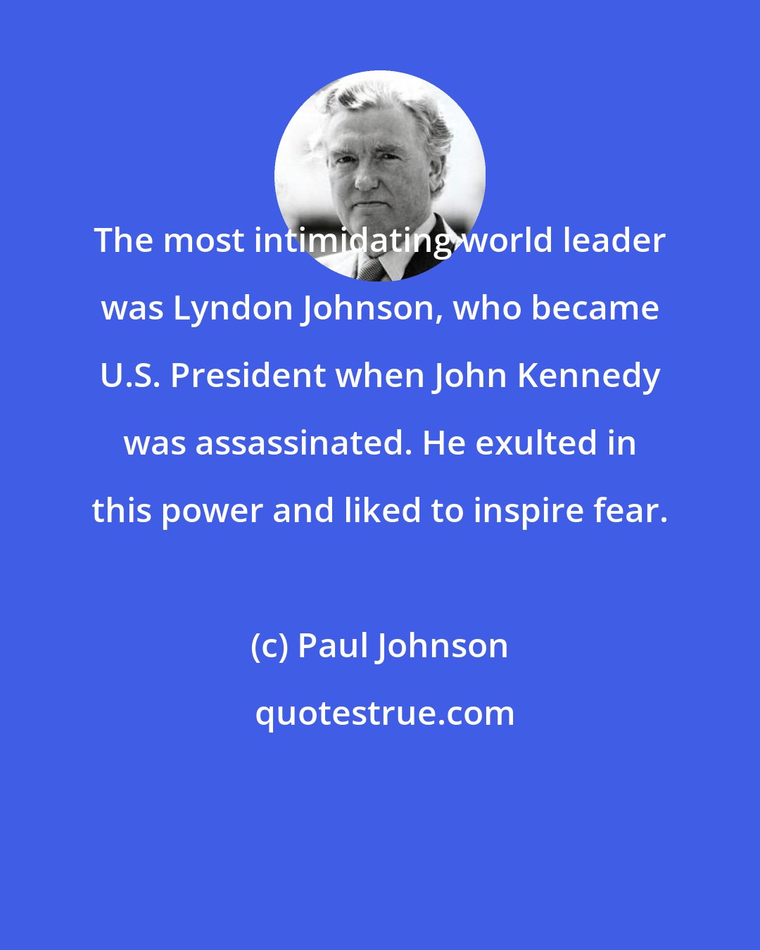 Paul Johnson: The most intimidating world leader was Lyndon Johnson, who became U.S. President when John Kennedy was assassinated. He exulted in this power and liked to inspire fear.