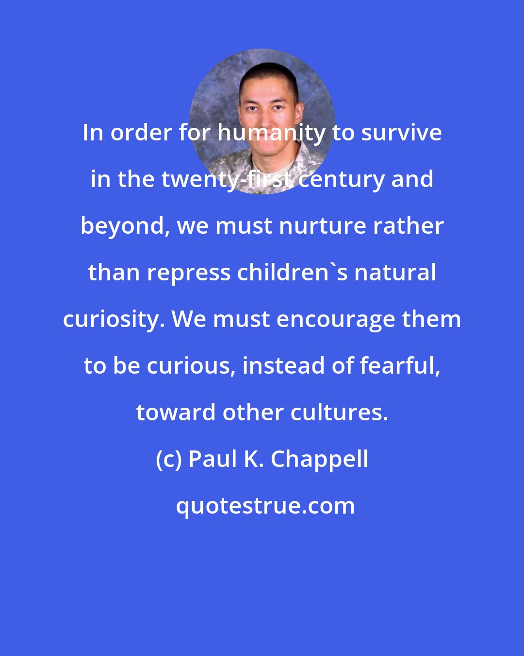 Paul K. Chappell: In order for humanity to survive in the twenty-first century and beyond, we must nurture rather than repress children's natural curiosity. We must encourage them to be curious, instead of fearful, toward other cultures.