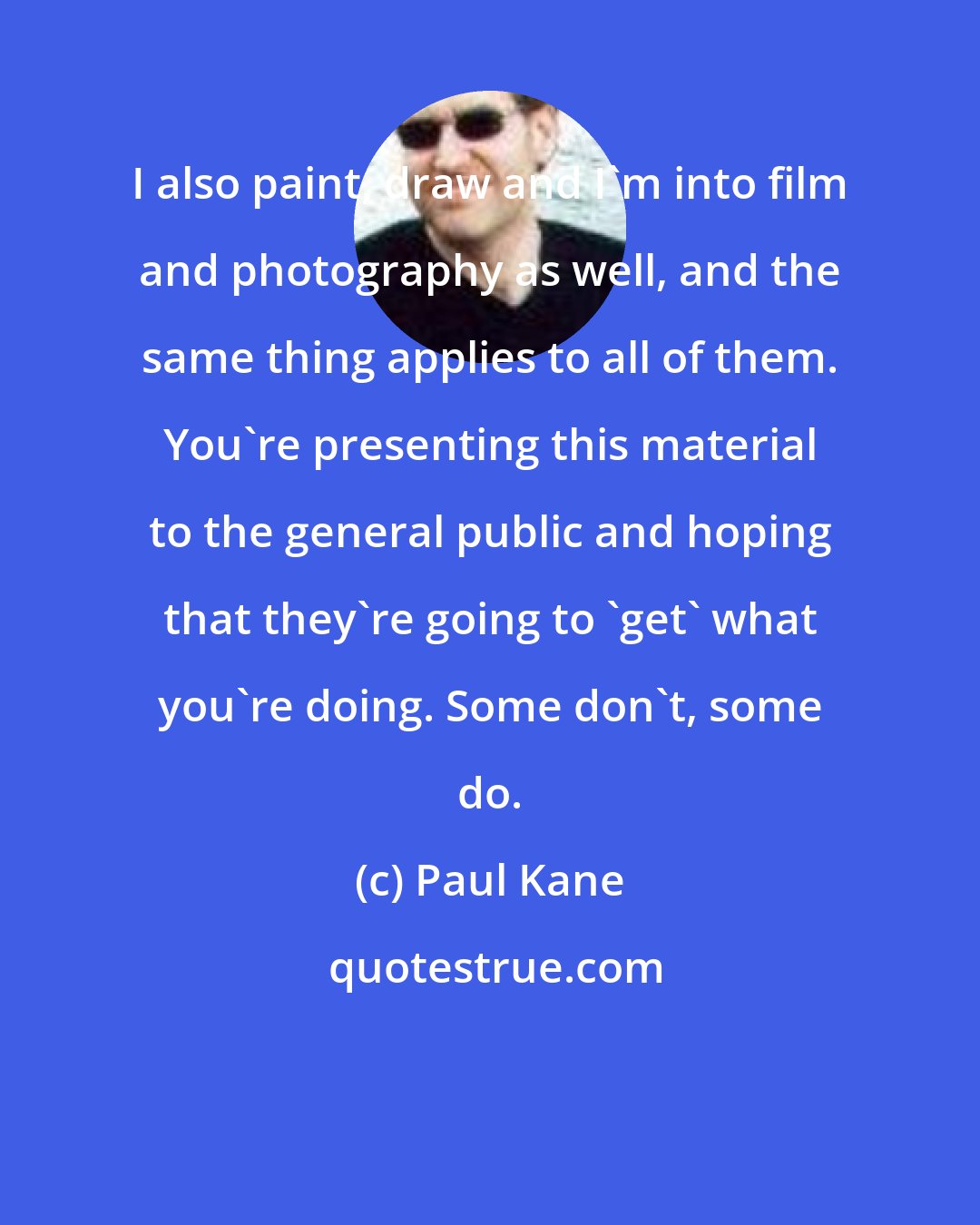 Paul Kane: I also paint, draw and I'm into film and photography as well, and the same thing applies to all of them. You're presenting this material to the general public and hoping that they're going to 'get' what you're doing. Some don't, some do.