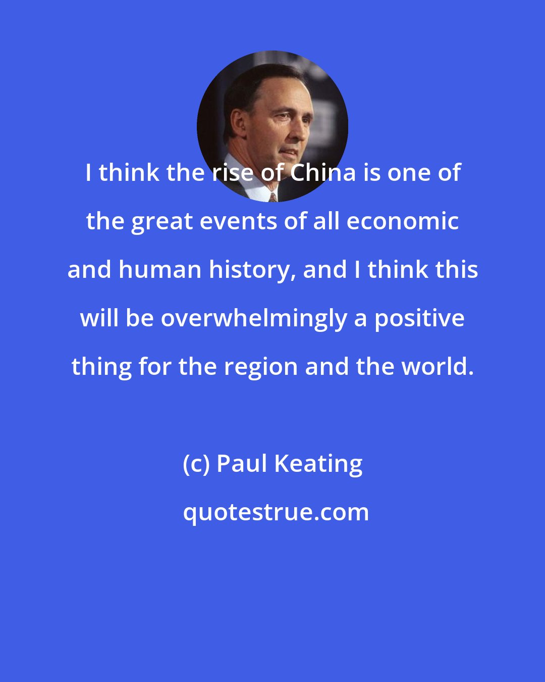 Paul Keating: I think the rise of China is one of the great events of all economic and human history, and I think this will be overwhelmingly a positive thing for the region and the world.