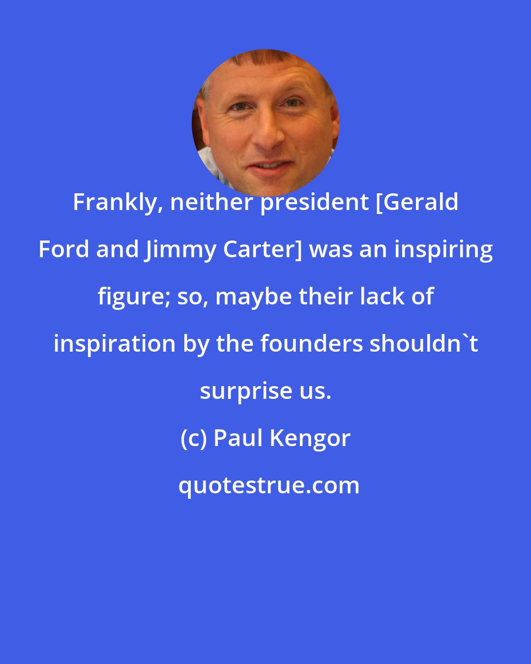 Paul Kengor: Frankly, neither president [Gerald Ford and Jimmy Carter] was an inspiring figure; so, maybe their lack of inspiration by the founders shouldn't surprise us.