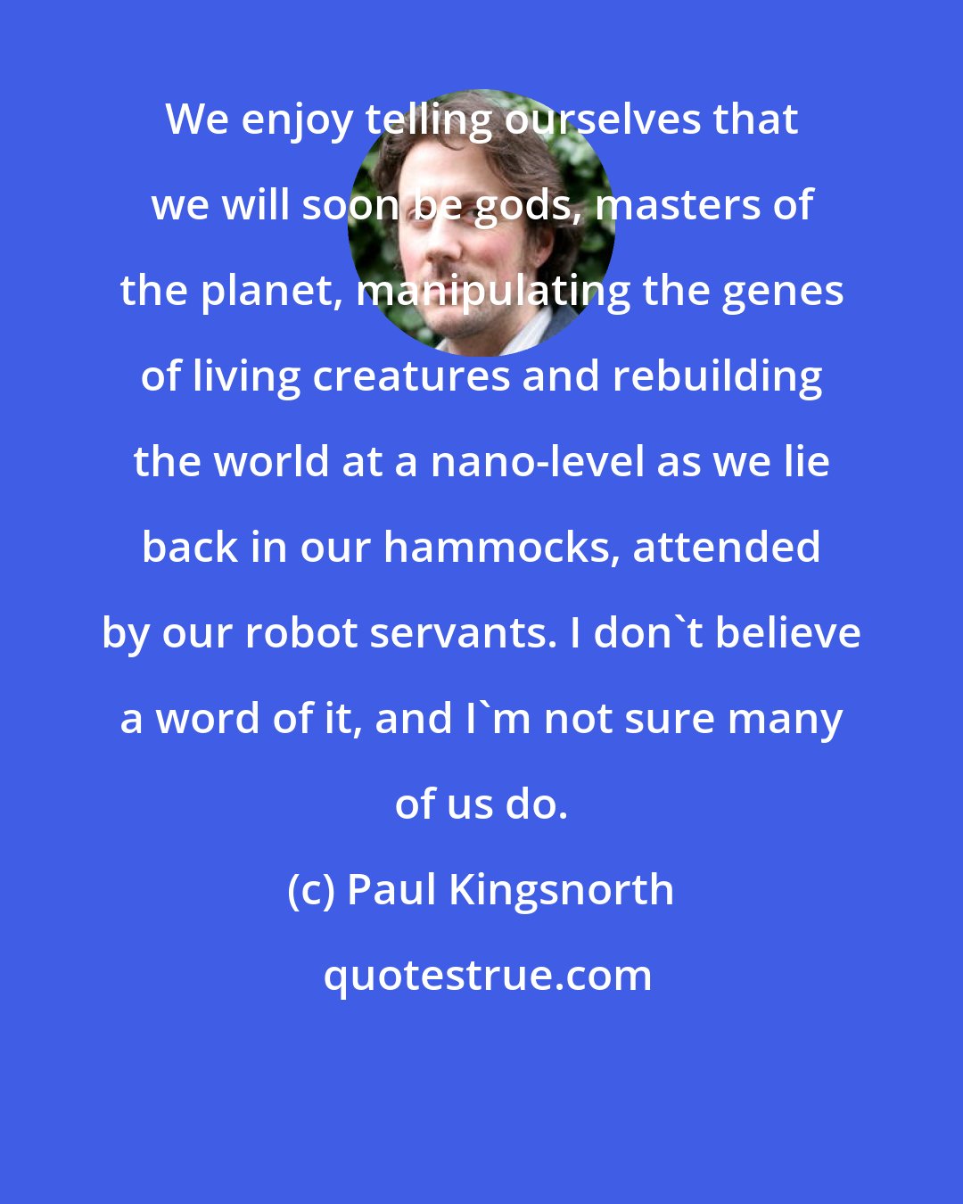Paul Kingsnorth: We enjoy telling ourselves that we will soon be gods, masters of the planet, manipulating the genes of living creatures and rebuilding the world at a nano-level as we lie back in our hammocks, attended by our robot servants. I don't believe a word of it, and I'm not sure many of us do.