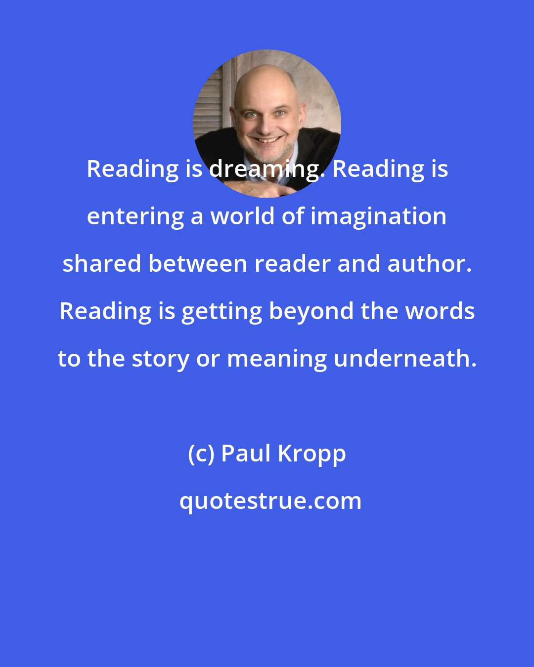 Paul Kropp: Reading is dreaming. Reading is entering a world of imagination shared between reader and author. Reading is getting beyond the words to the story or meaning underneath.