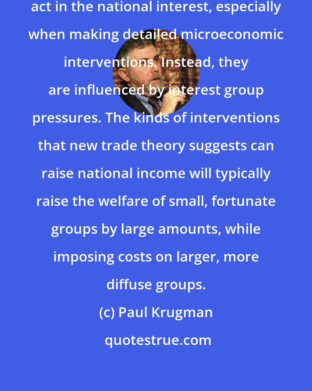 Paul Krugman: Governments do not necessarily act in the national interest, especially when making detailed microeconomic interventions. Instead, they are influenced by interest group pressures. The kinds of interventions that new trade theory suggests can raise national income will typically raise the welfare of small, fortunate groups by large amounts, while imposing costs on larger, more diffuse groups.