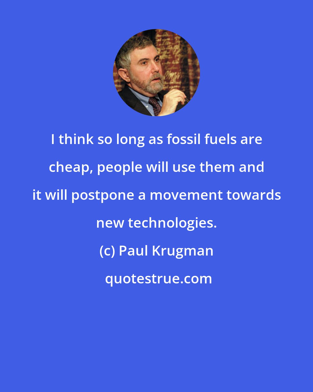 Paul Krugman: I think so long as fossil fuels are cheap, people will use them and it will postpone a movement towards new technologies.