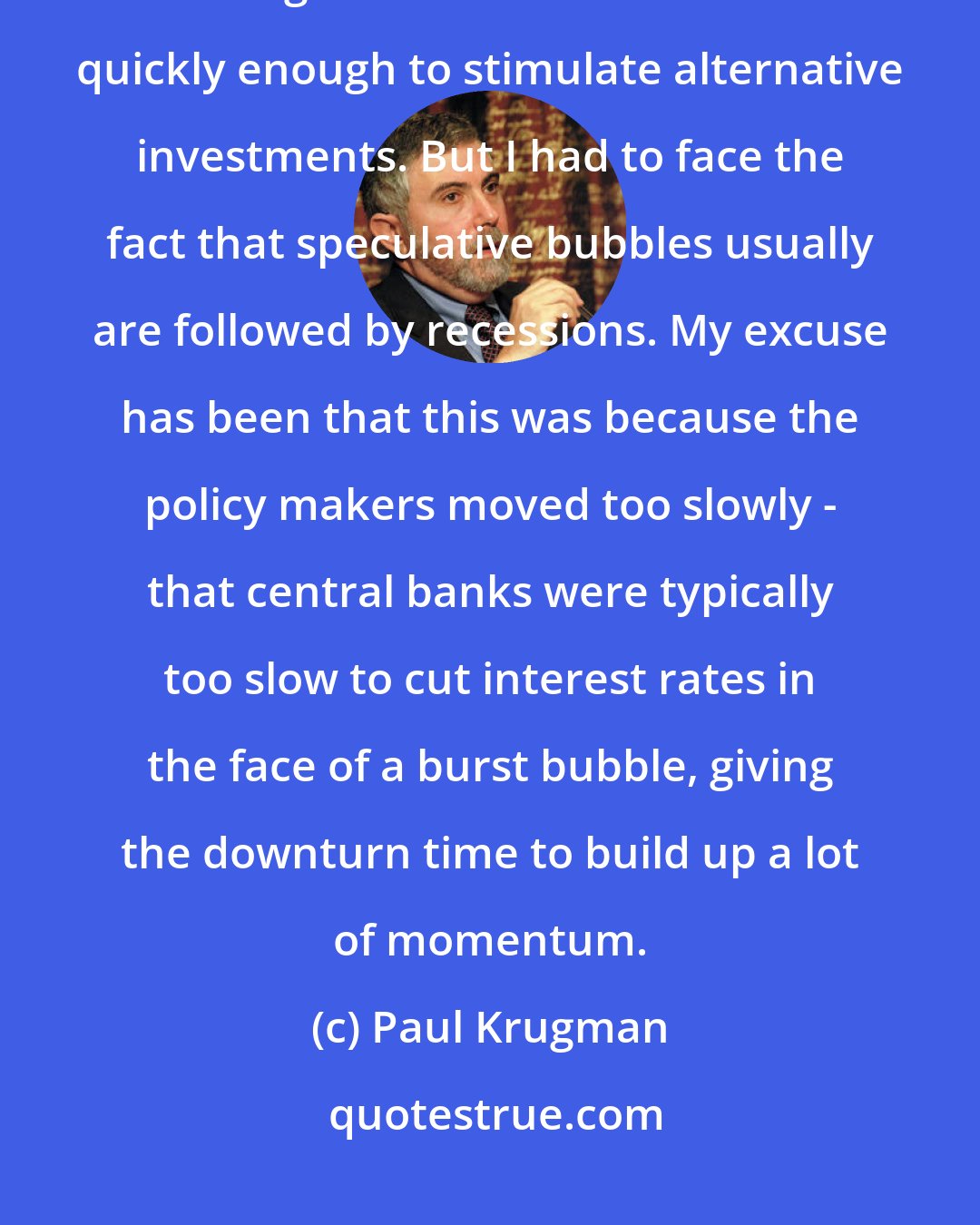Paul Krugman: I've always believed that a speculative bubble need not lead to a recession, as long as interest rates are cut quickly enough to stimulate alternative investments. But I had to face the fact that speculative bubbles usually are followed by recessions. My excuse has been that this was because the policy makers moved too slowly - that central banks were typically too slow to cut interest rates in the face of a burst bubble, giving the downturn time to build up a lot of momentum.
