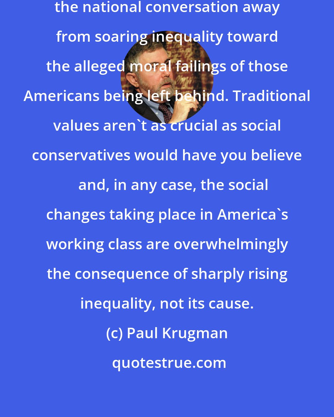 Paul Krugman: we should reject the attempt to divert the national conversation away from soaring inequality toward the alleged moral failings of those Americans being left behind. Traditional values aren't as crucial as social conservatives would have you believe  and, in any case, the social changes taking place in America's working class are overwhelmingly the consequence of sharply rising inequality, not its cause.