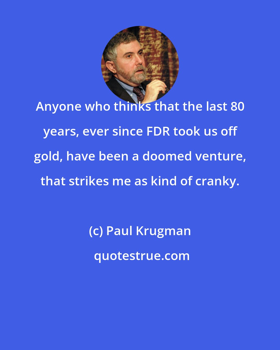 Paul Krugman: Anyone who thinks that the last 80 years, ever since FDR took us off gold, have been a doomed venture, that strikes me as kind of cranky.