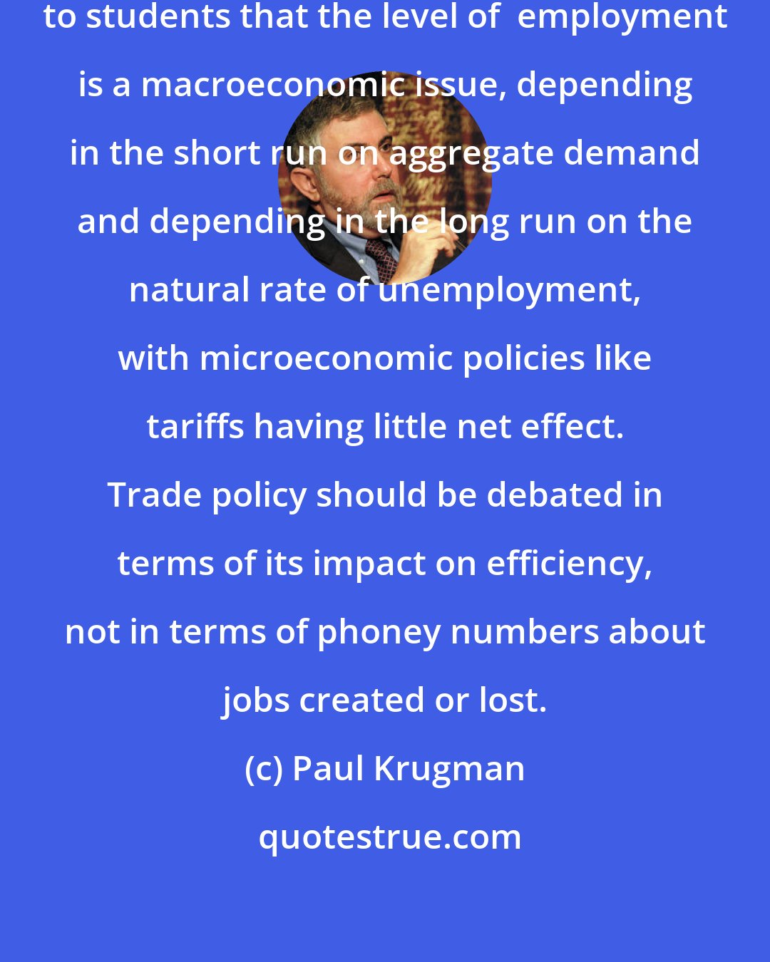 Paul Krugman: It should be possible to emphasize to students that the level of  employment is a macroeconomic issue, depending in the short run on aggregate demand and depending in the long run on the natural rate of unemployment, with microeconomic policies like tariffs having little net effect. Trade policy should be debated in terms of its impact on efficiency, not in terms of phoney numbers about jobs created or lost.