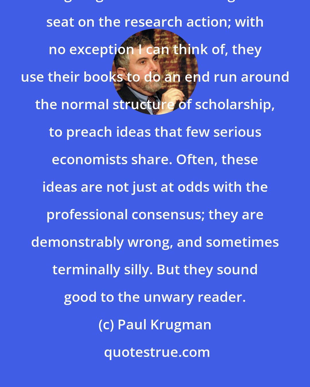 Paul Krugman: Our popular economics writers, however, are not in the business of giving their readers a ringside seat on the research action; with no exception I can think of, they use their books to do an end run around the normal structure of scholarship, to preach ideas that few serious economists share. Often, these ideas are not just at odds with the professional consensus; they are demonstrably wrong, and sometimes terminally silly. But they sound good to the unwary reader.