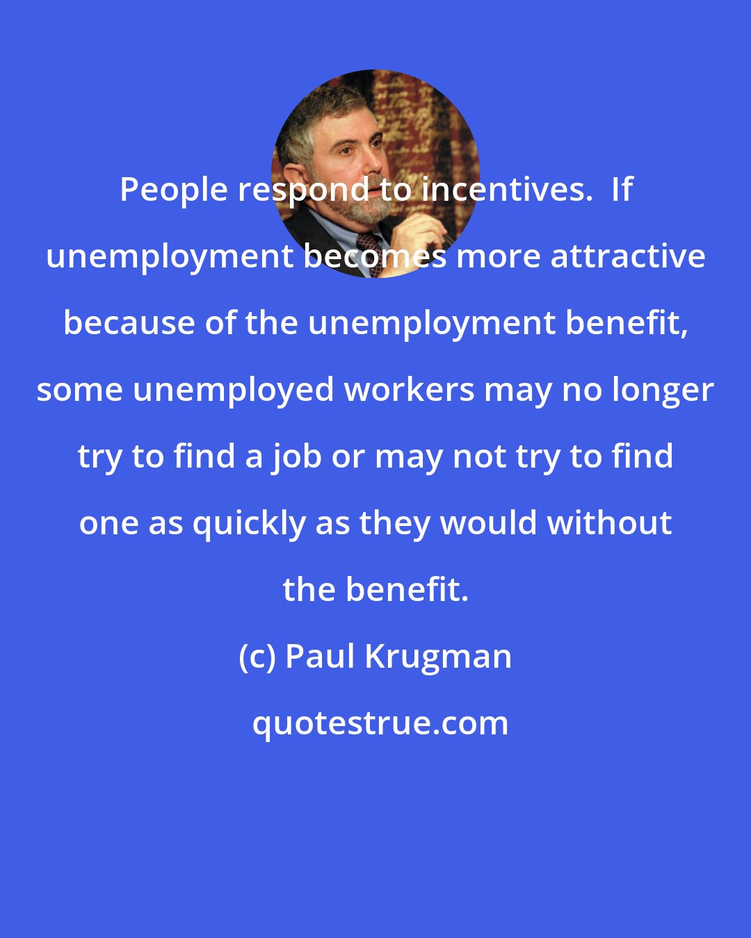 Paul Krugman: People respond to incentives.  If unemployment becomes more attractive because of the unemployment benefit, some unemployed workers may no longer try to find a job or may not try to find one as quickly as they would without the benefit.