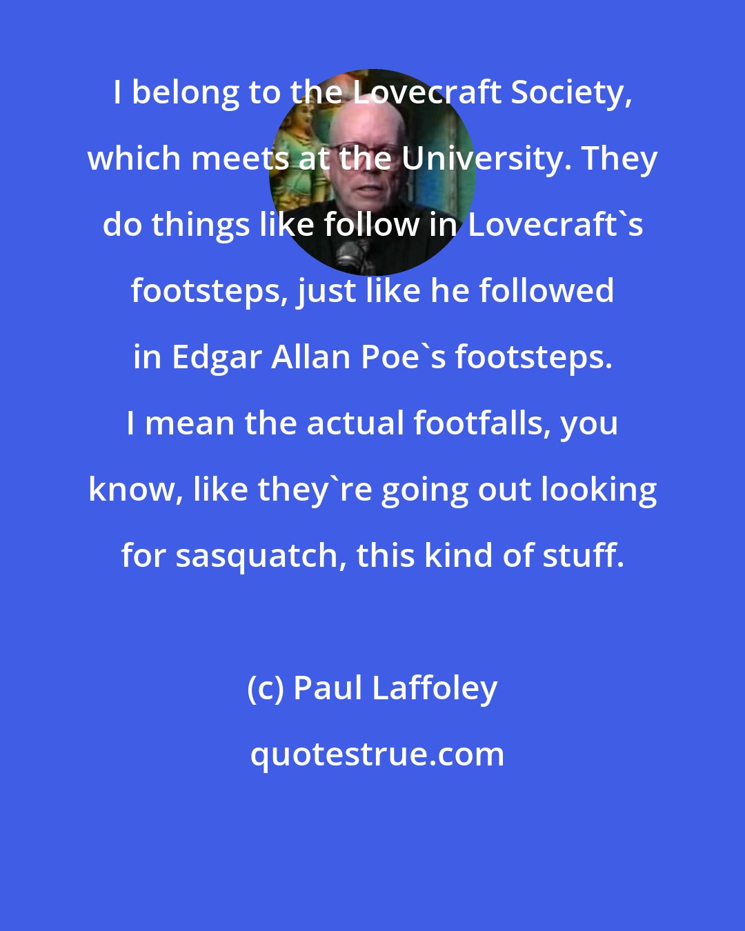 Paul Laffoley: I belong to the Lovecraft Society, which meets at the University. They do things like follow in Lovecraft's footsteps, just like he followed in Edgar Allan Poe's footsteps. I mean the actual footfalls, you know, like they're going out looking for sasquatch, this kind of stuff.