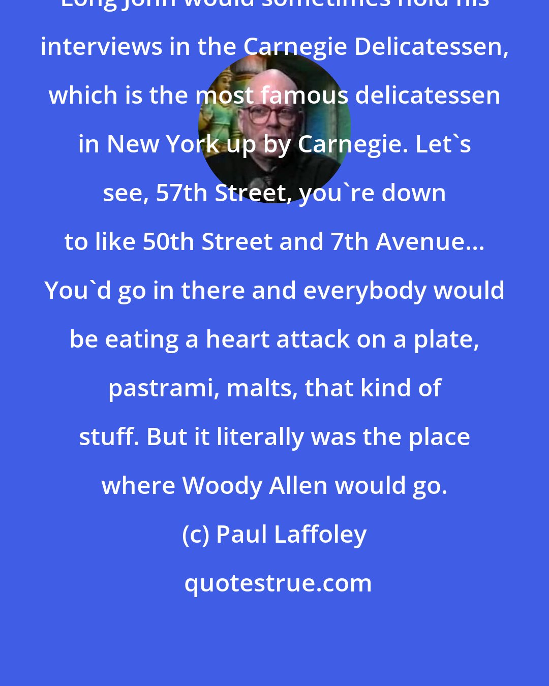 Paul Laffoley: Long John would sometimes hold his interviews in the Carnegie Delicatessen, which is the most famous delicatessen in New York up by Carnegie. Let's see, 57th Street, you're down to like 50th Street and 7th Avenue... You'd go in there and everybody would be eating a heart attack on a plate, pastrami, malts, that kind of stuff. But it literally was the place where Woody Allen would go.