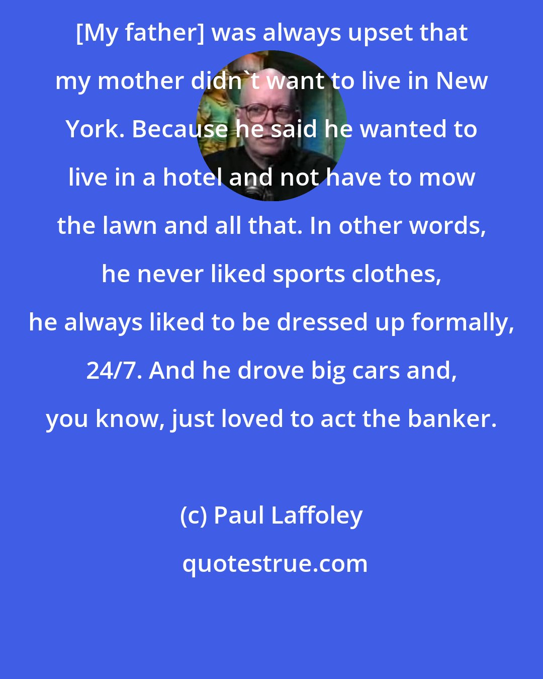 Paul Laffoley: [My father] was always upset that my mother didn't want to live in New York. Because he said he wanted to live in a hotel and not have to mow the lawn and all that. In other words, he never liked sports clothes, he always liked to be dressed up formally, 24/7. And he drove big cars and, you know, just loved to act the banker.