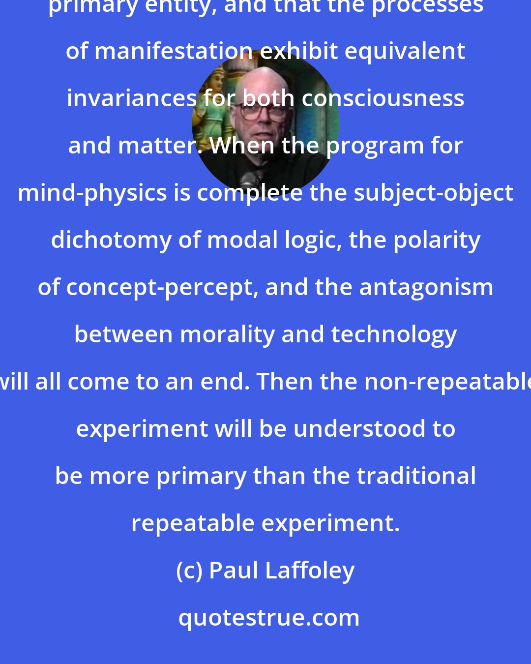 Paul Laffoley: The main thesis of mind-physics holds that consciousness and matter are both manifestations of a more primary entity, and that the processes of manifestation exhibit equivalent invariances for both consciousness and matter. When the program for mind-physics is complete the subject-object dichotomy of modal logic, the polarity of concept-percept, and the antagonism between morality and technology will all come to an end. Then the non-repeatable experiment will be understood to be more primary than the traditional repeatable experiment.