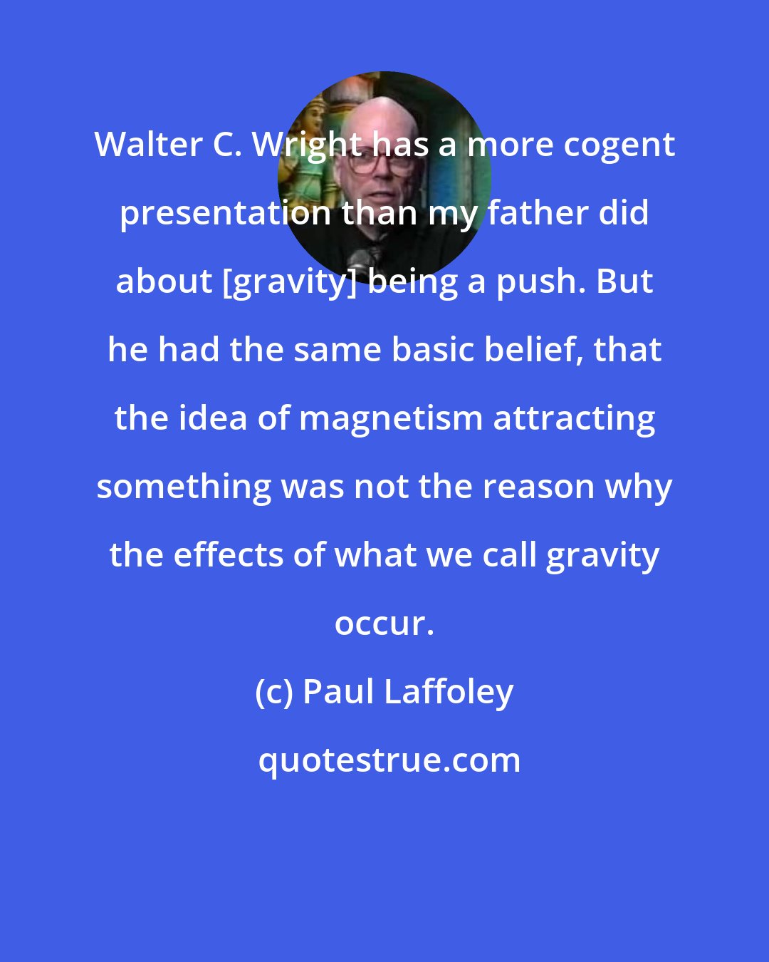 Paul Laffoley: Walter C. Wright has a more cogent presentation than my father did about [gravity] being a push. But he had the same basic belief, that the idea of magnetism attracting something was not the reason why the effects of what we call gravity occur.