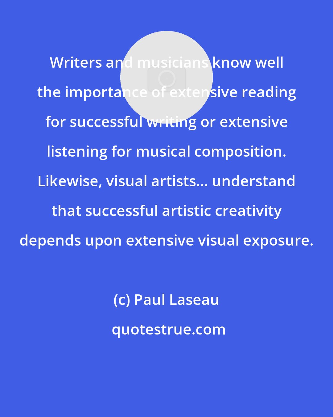 Paul Laseau: Writers and musicians know well the importance of extensive reading for successful writing or extensive listening for musical composition. Likewise, visual artists... understand that successful artistic creativity depends upon extensive visual exposure.