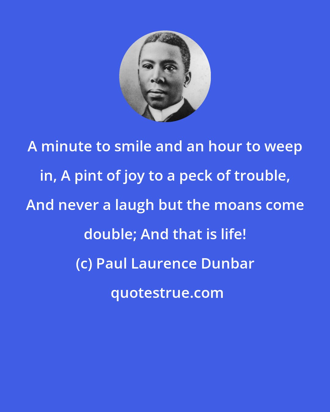 Paul Laurence Dunbar: A minute to smile and an hour to weep in, A pint of joy to a peck of trouble, And never a laugh but the moans come double; And that is life!