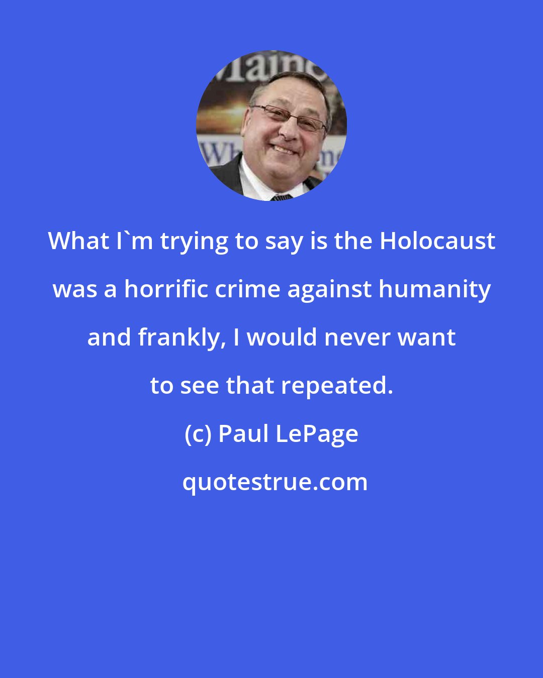 Paul LePage: What I'm trying to say is the Holocaust was a horrific crime against humanity and frankly, I would never want to see that repeated.