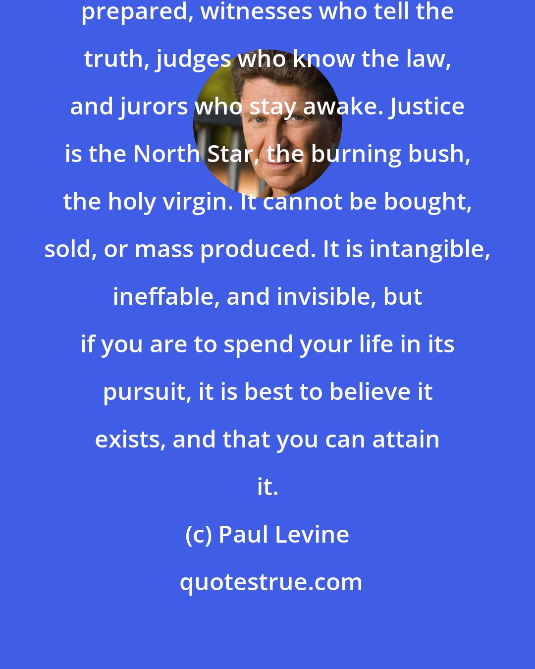 Paul Levine: Justice requires lawyers who are prepared, witnesses who tell the truth, judges who know the law, and jurors who stay awake. Justice is the North Star, the burning bush, the holy virgin. It cannot be bought, sold, or mass produced. It is intangible, ineffable, and invisible, but if you are to spend your life in its pursuit, it is best to believe it exists, and that you can attain it.
