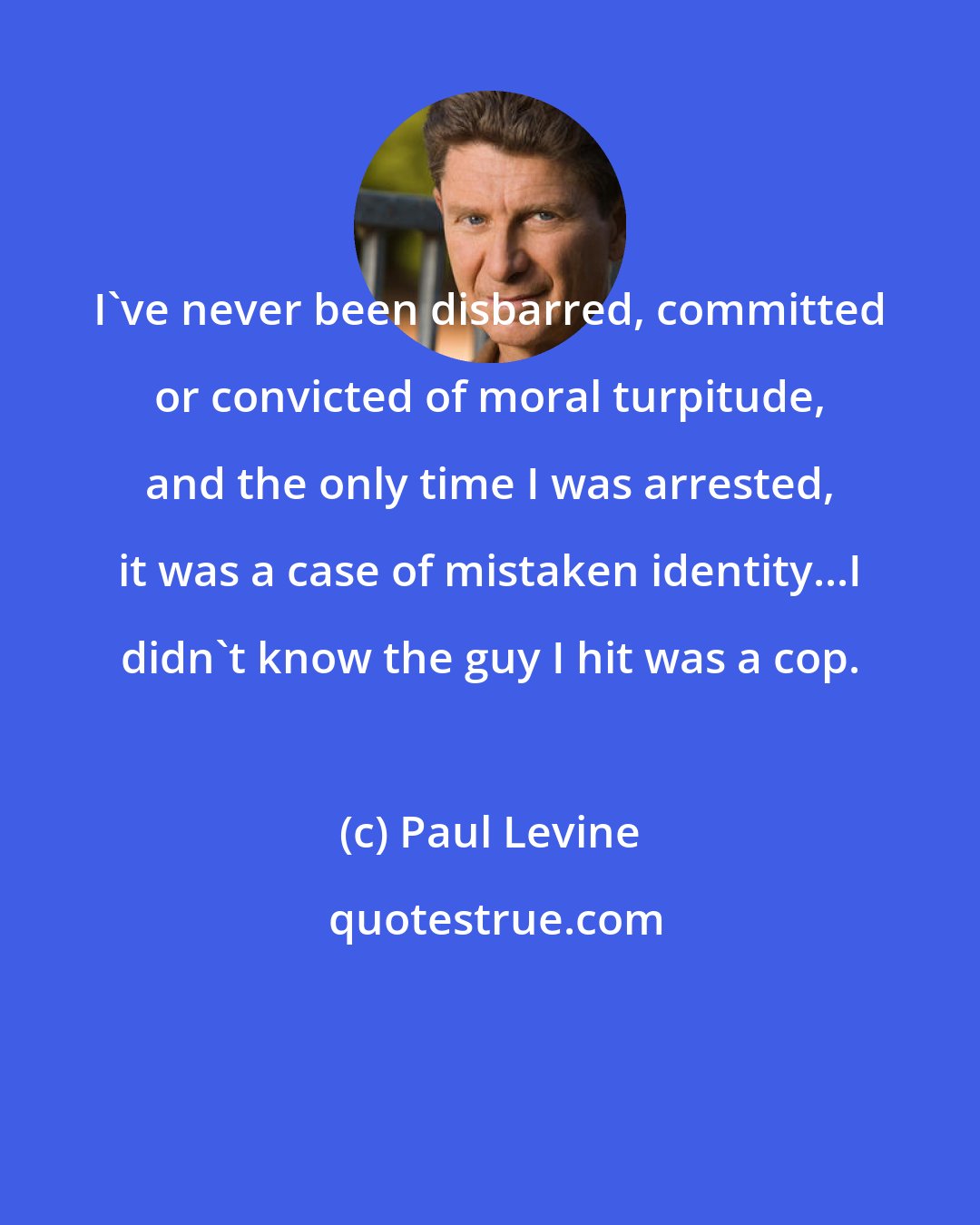 Paul Levine: I've never been disbarred, committed or convicted of moral turpitude, and the only time I was arrested, it was a case of mistaken identity...I didn't know the guy I hit was a cop.