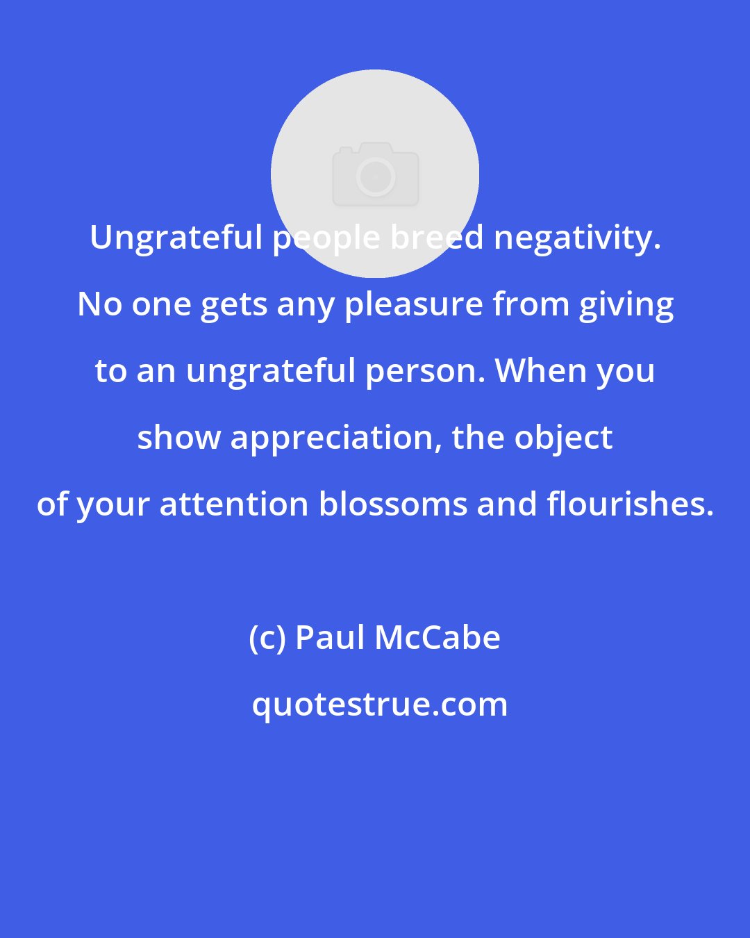 Paul McCabe: Ungrateful people breed negativity. No one gets any pleasure from giving to an ungrateful person. When you show appreciation, the object of your attention blossoms and flourishes.